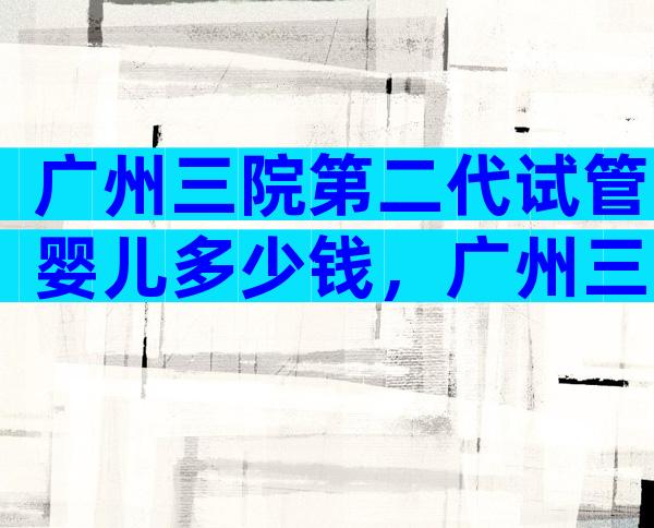 广州三院第二代试管婴儿多少钱，广州三院试管婴儿成功率如何？