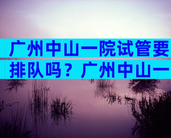 广州中山一院试管要排队吗？广州中山一院试管要排队吗多少钱？