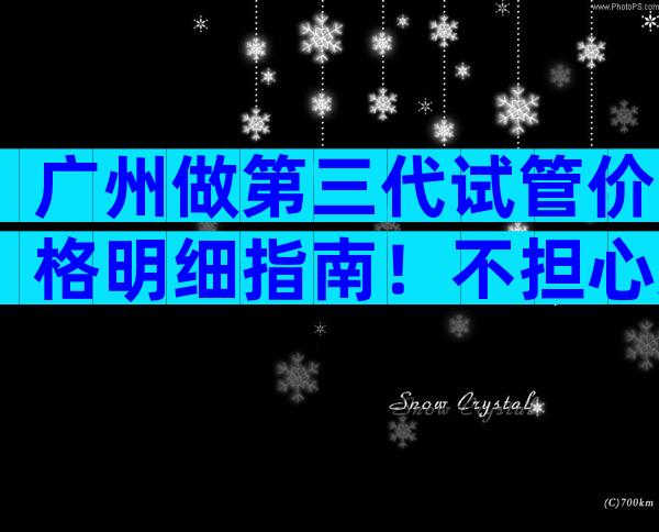 广州做第三代试管价格明细指南！不担心这几点当心受骗