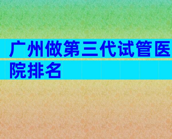 广州做第三代试管医院排名