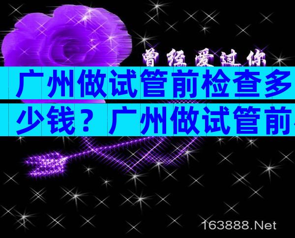 广州做试管前检查多少钱？广州做试管前检查多少钱左右？