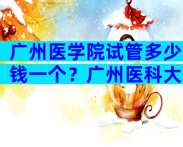 广州医学院试管多少钱一个？广州医科大学附属第一医院的试管婴儿。