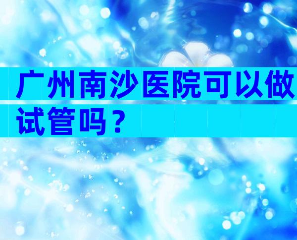 广州南沙医院可以做试管吗？