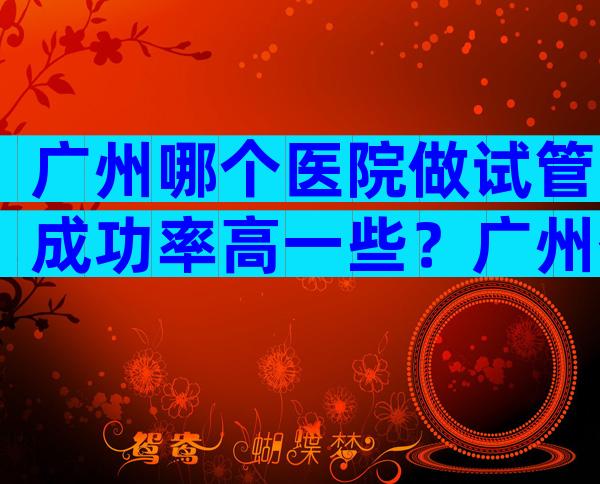 广州哪个医院做试管成功率高一些？广州什么医院做试管最出名？