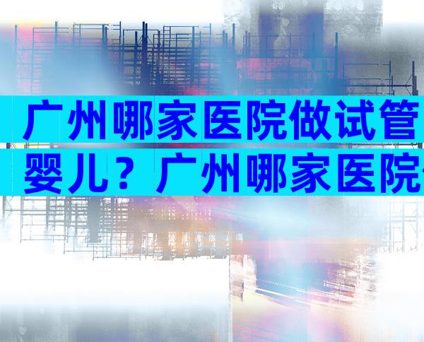 广州哪家医院做试管婴儿？广州哪家医院做试管婴儿比较好？