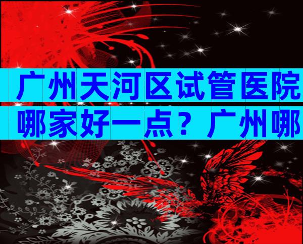 广州天河区试管医院哪家好一点？广州哪里做试管婴儿便宜？