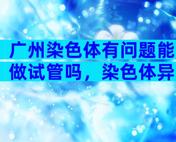 广州染色体有问题能做试管吗，染色体异常试管流程就成功率介绍