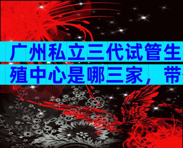 广州私立三代试管生殖中心是哪三家，带你了解最新的试管医院