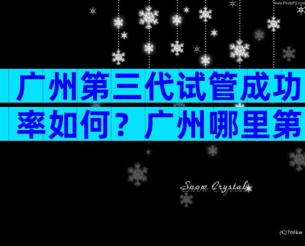 广州第三代试管成功率如何？广州哪里第三代试管做得好？