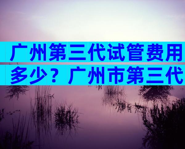 广州第三代试管费用多少？广州市第三代试管婴儿哪家医院做的比较好？