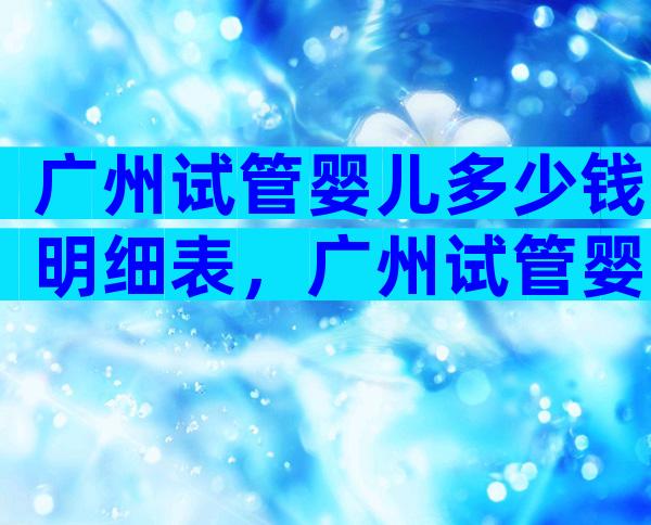 广州试管婴儿多少钱明细表，广州试管婴儿费用大约多少2020年