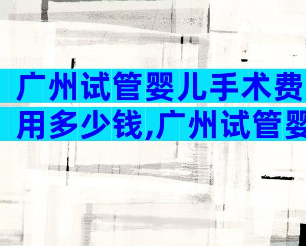 广州试管婴儿手术费用多少钱,广州试管婴儿要多少钱