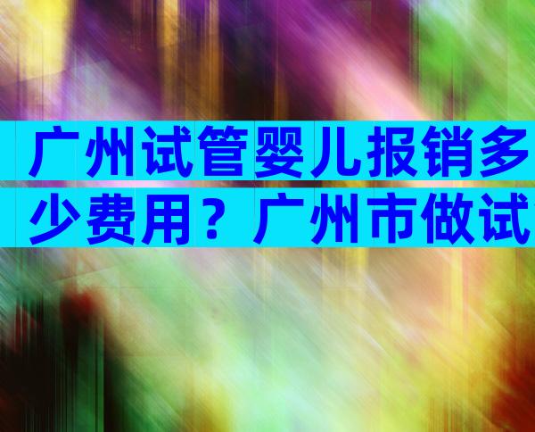 广州试管婴儿报销多少费用？广州市做试管婴儿要多少钱？