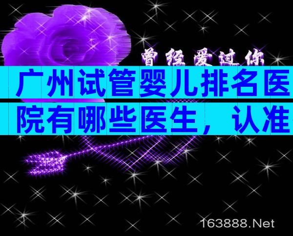 广州试管婴儿排名医院有哪些医生，认准有资质的7家