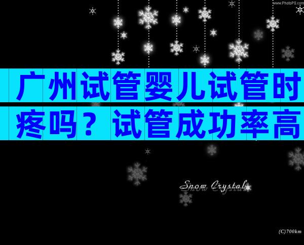 广州试管婴儿试管时疼吗？试管成功率高吗？