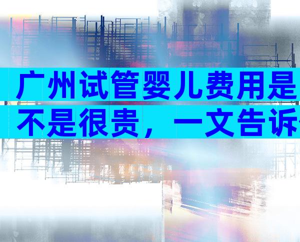 广州试管婴儿费用是不是很贵，一文告诉你钱都花在了哪里