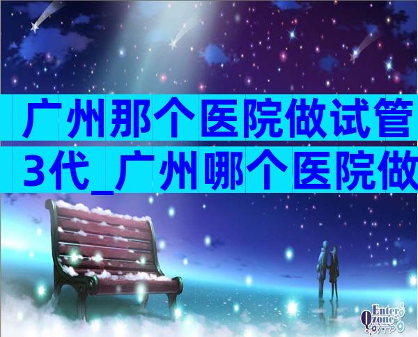 广州那个医院做试管3代_广州哪个医院做第三代试管婴儿比较好