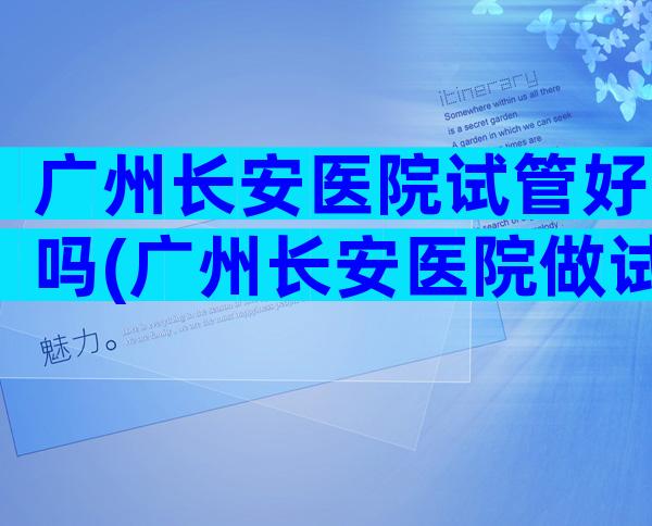 广州长安医院试管好吗(广州长安医院做试管婴儿怎么样)