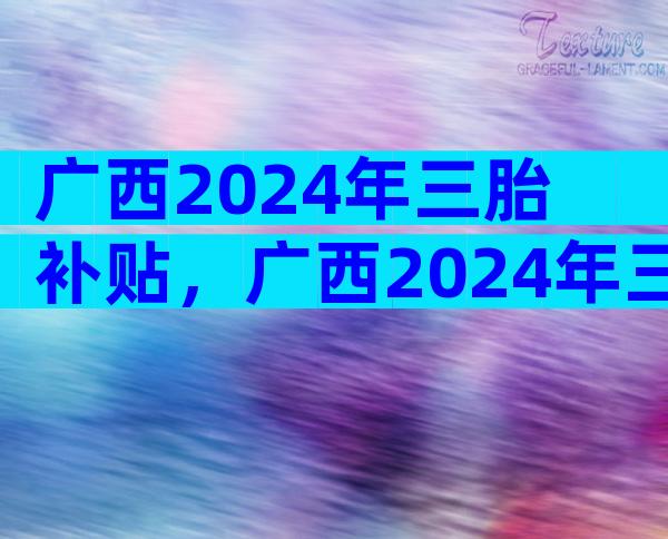 广西2024年三胎补贴，广西2024年三胎补贴多少