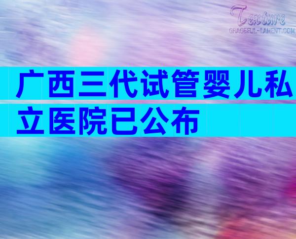 广西三代试管婴儿私立医院已公布