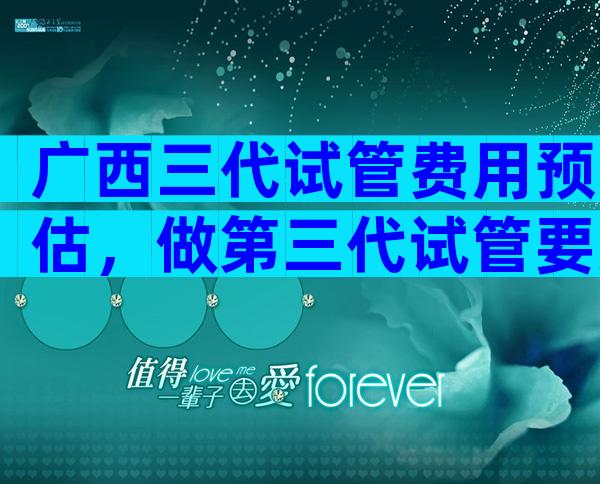 广西三代试管费用预估，做第三代试管要准备多少钱