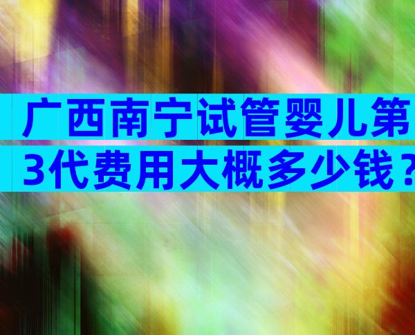 广西南宁试管婴儿第3代费用大概多少钱？