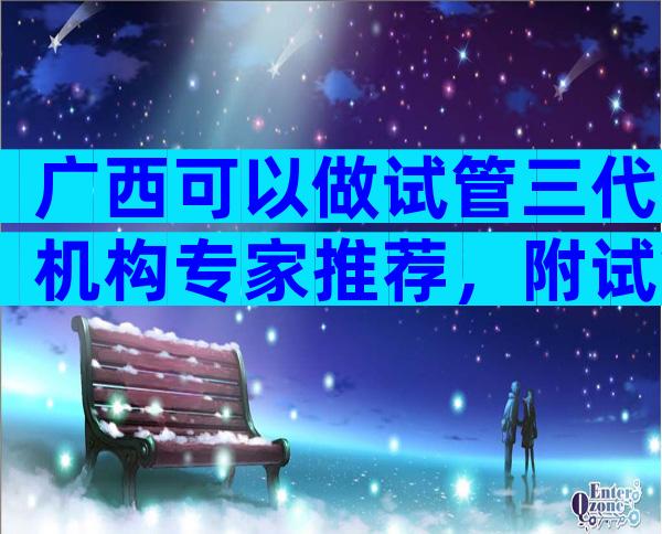 广西可以做试管三代机构专家推荐，附试管私立医院排名