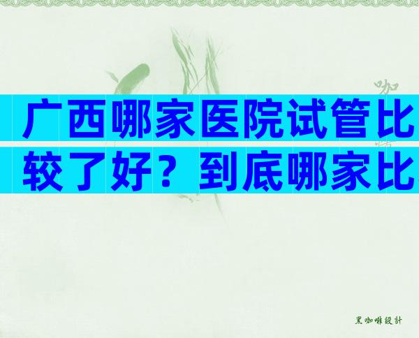 广西哪家医院试管比较了好？到底哪家比较好