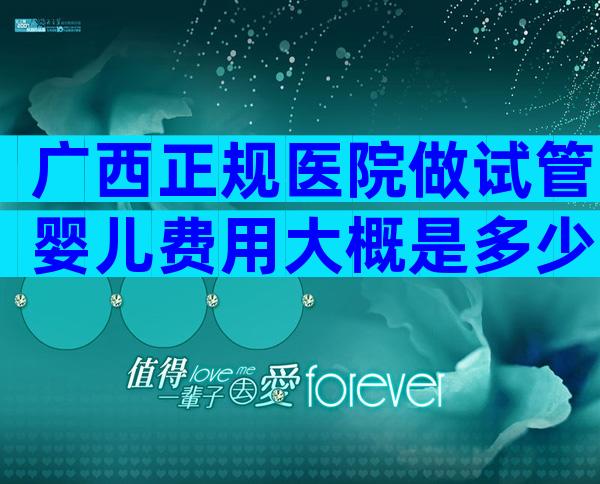 广西正规医院做试管婴儿费用大概是多少