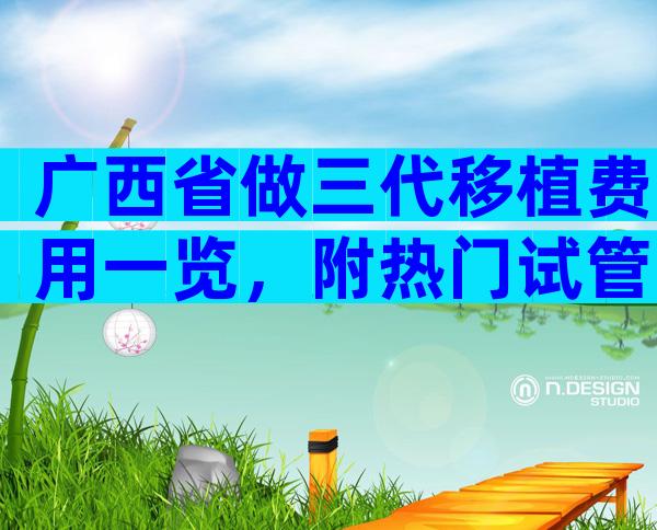 广西省做三代移植费用一览，附热门试管婴儿医院推荐