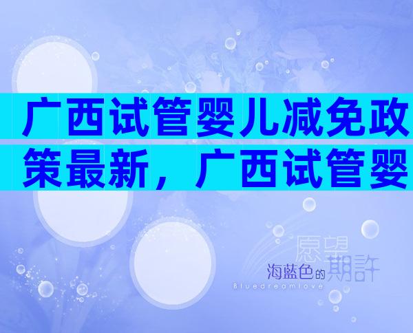 广西试管婴儿减免政策最新，广西试管婴儿多少钱明细表？