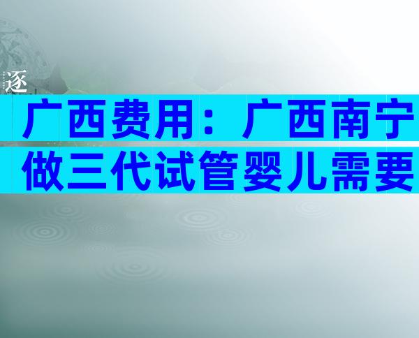 广西费用：广西南宁做三代试管婴儿需要多少费用呢？