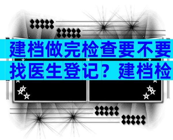 建档做完检查要不要找医生登记？建档检查结果要不要给医生看？