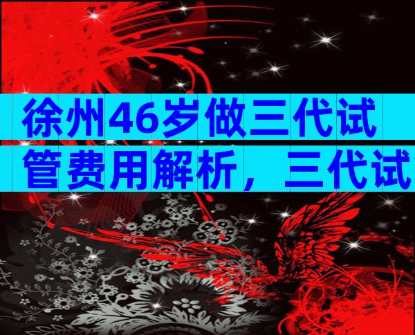 徐州46岁做三代试管费用解析，三代试管条件有哪些