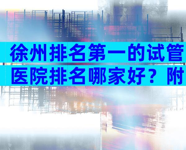 徐州排名第一的试管医院排名哪家好？附可开展技术与费用清单