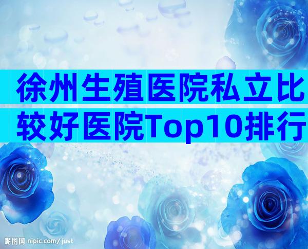 徐州生殖医院私立比较好医院Top10排行，有几家可以做三代？