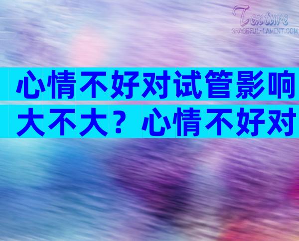 心情不好对试管影响大不大？心情不好对试管影响大不大呢？