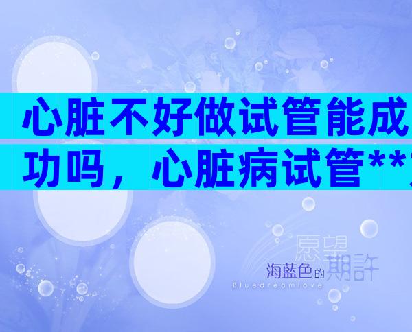 心脏不好做试管能成功吗，心脏病试管**方案推荐附操作流程