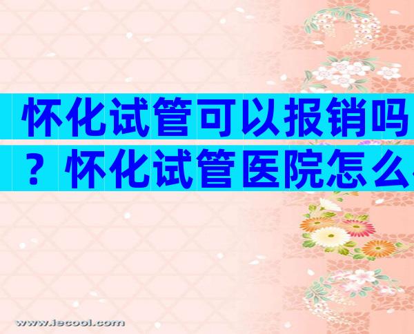 怀化试管可以报销吗？怀化试管医院怎么样？