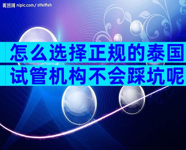 怎么选择正规的泰国试管机构不会踩坑呢？