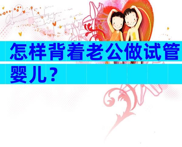 怎样背着老公做试管婴儿？