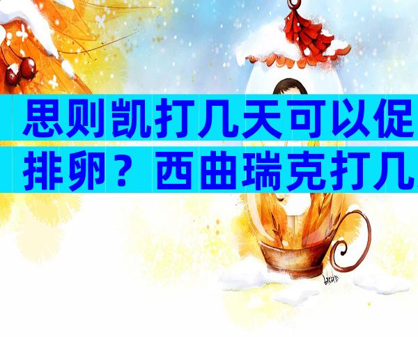 思则凯打几天可以促排卵？西曲瑞克打几天促排卵？