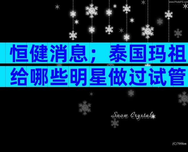 恒健消息；泰国玛祖给哪些明星做过试管？多少钱？