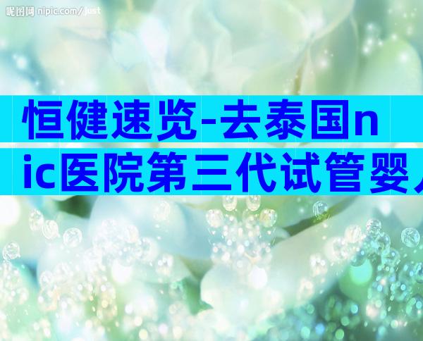 恒健速览-去泰国nic医院第三代试管婴儿受罪吗？