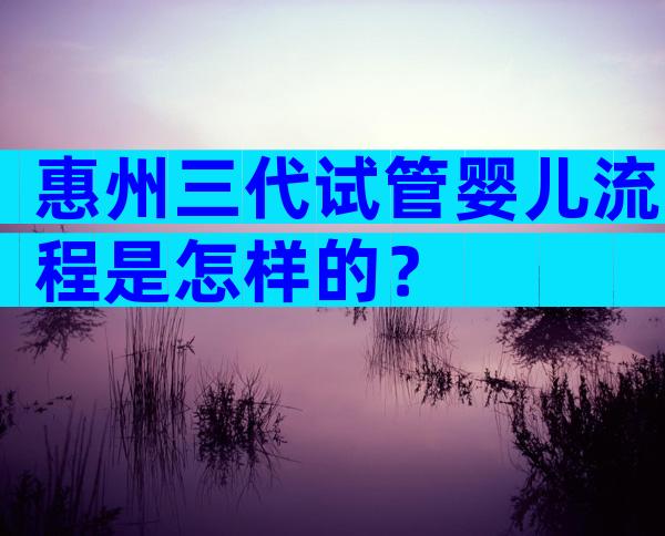 惠州三代试管婴儿流程是怎样的？