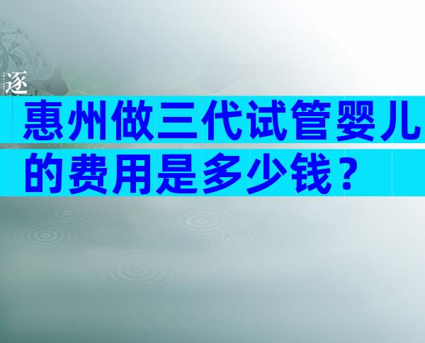 惠州做三代试管婴儿的费用是多少钱？