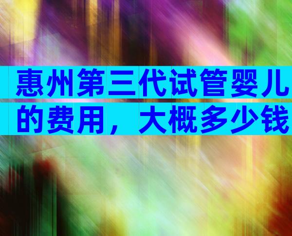 惠州第三代试管婴儿的费用，大概多少钱？