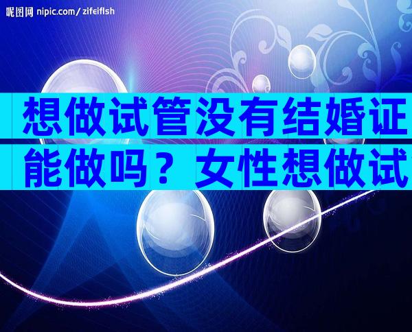 想做试管没有结婚证能做吗？女性想做试管没有结婚证能做吗？