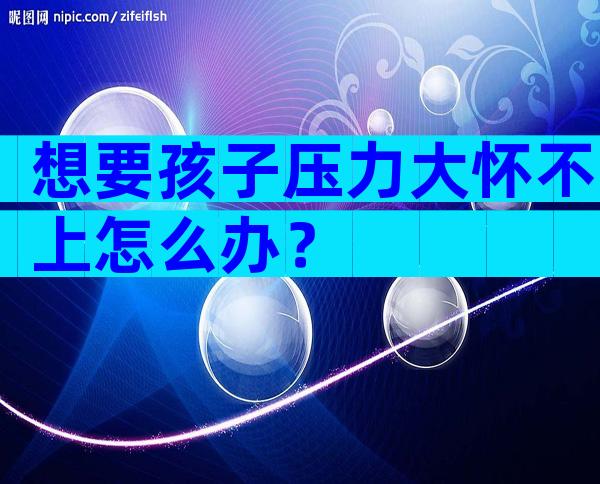 想要孩子压力大怀不上怎么办？