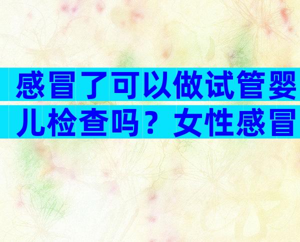 感冒了可以做试管婴儿检查吗？女性感冒了可以做试管婴儿检查吗？